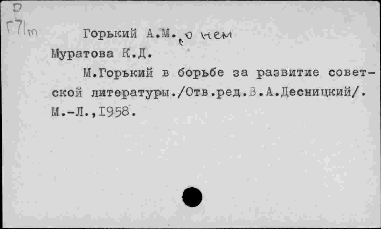 ﻿с?
Горький А.М. о VIем £
Муратова К.Д.
М.Горький в борьбе за развитие советской литературы./Отв.ред.В.А.Десницкий/. М.-Л.,1958.